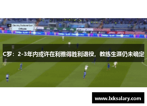 C罗：2-3年内或许在利雅得胜利退役，教练生涯仍未确定